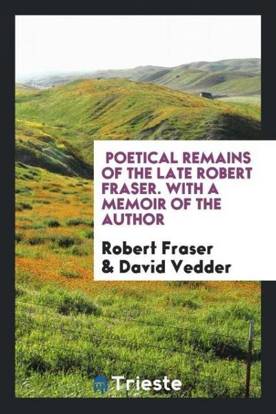 Poetical Remains of the Late Robert Fraser. With a Memoir of the Author