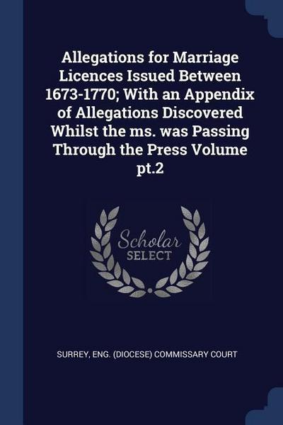 Allegations for Marriage Licences Issued Between 1673-1770; With an Appendix of Allegations Discovered Whilst the ms. was Passing Through the Press Vo