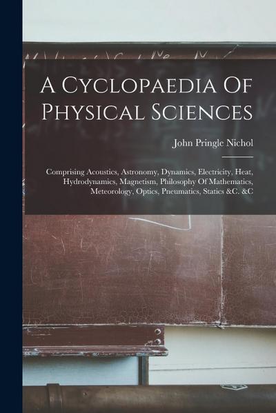 A Cyclopaedia Of Physical Sciences: Comprising Acoustics, Astronomy, Dynamics, Electricity, Heat, Hydrodynamics, Magnetism, Philosophy Of Mathematics