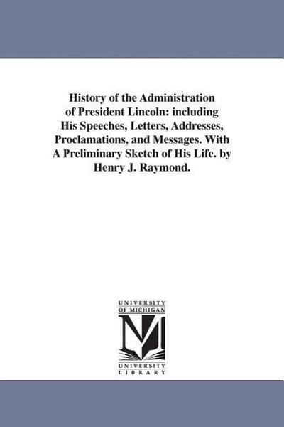 History of the Administration of President Lincoln: including His Speeches, Letters, Addresses, Proclamations, and Messages. With A Preliminary Sketch