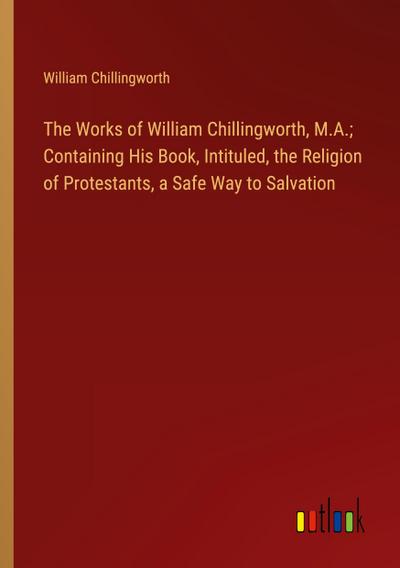 The Works of William Chillingworth, M.A.; Containing His Book, Intituled, the Religion of Protestants, a Safe Way to Salvation