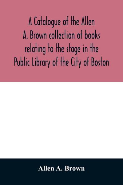 A catalogue of the Allen A. Brown collection of books relating to the stage in the Public Library of the City of Boston