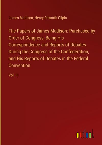 The Papers of James Madison: Purchased by Order of Congress, Being His Correspondence and Reports of Debates During the Congress of the Confederation, and His Reports of Debates in the Federal Convention