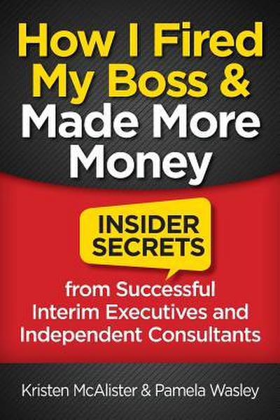 How I Fired My Boss and Made More Money: Insider Secrets from Successful Interim Executives and Independent Consultants