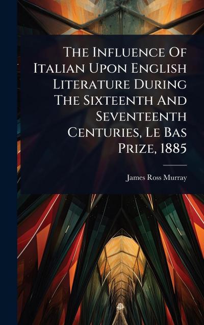 The Influence Of Italian Upon English Literature During The Sixteenth And Seventeenth Centuries, Le Bas Prize, 1885