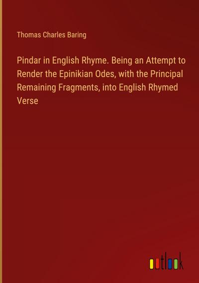Pindar in English Rhyme. Being an Attempt to Render the Epinikian Odes, with the Principal Remaining Fragments, into English Rhymed Verse