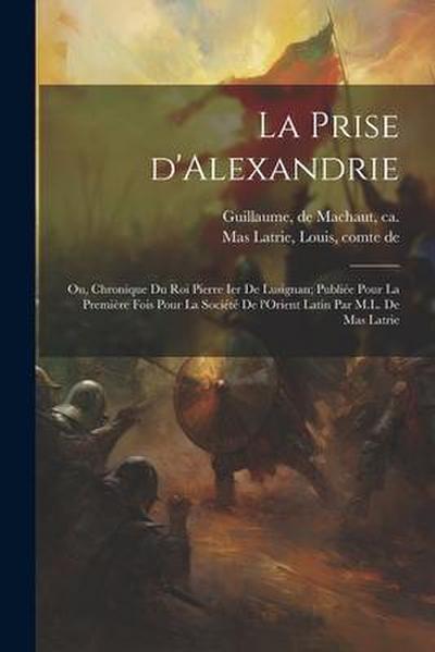 La prise d’Alexandrie; ou, Chronique du roi Pierre Ier de Lusignan; publiée pour la première fois pour la Société de l’Orient latin par M.L. de Mas Latrie