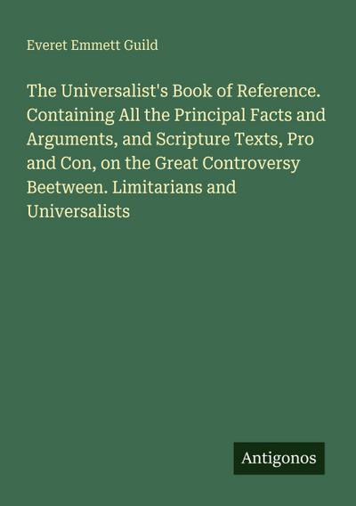 The Universalist’s Book of Reference. Containing All the Principal Facts and Arguments, and Scripture Texts, Pro and Con, on the Great Controversy Beetween. Limitarians and Universalists