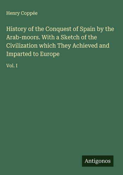 History of the Conquest of Spain by the Arab-moors. With a Sketch of the Civilization which They Achieved and Imparted to Europe