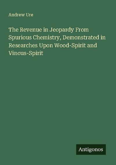 The Revenue in Jeopardy From Spurious Chemistry, Demonstrated in Researches Upon Wood-Spirit and Vinous-Spirit