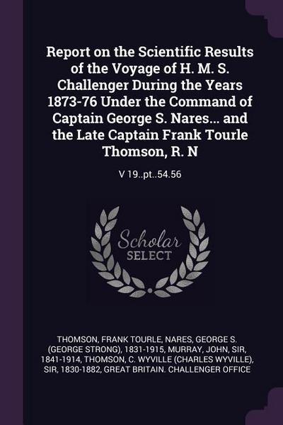 Report on the Scientific Results of the Voyage of H. M. S. Challenger During the Years 1873-76 Under the Command of Captain George S. Nares... and the Late Captain Frank Tourle Thomson, R. N