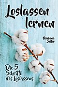 Loslassen lernen: LOSLASSEN LERNEN IN 5 SCHRITTEN! Das Geheimnis, wie Sie sich und Ihre wahren Bedürfnisse wieder finden, loslassen lernen und glücklich neu beginnen (mit großem Praxisteil zum Loslassen lernen)