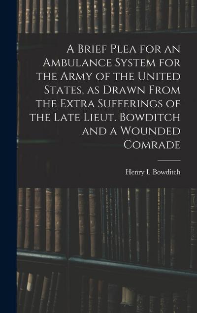 A Brief Plea for an Ambulance System for the Army of the United States, as Drawn From the Extra Sufferings of the Late Lieut. Bowditch and a Wounded C