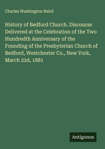 History of Bedford Church. Discourse Delivered at the Celebration of the Two Hundredth Anniversary of the Founding of the Presbyterian Church of Bedford, Westchester Co., New York, March 22d, 1881