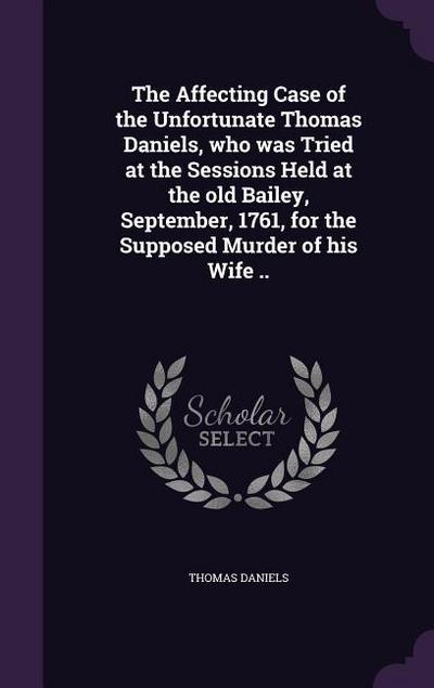 The Affecting Case of the Unfortunate Thomas Daniels, who was Tried at the Sessions Held at the old Bailey, September, 1761, for the Supposed Murder of his Wife ..