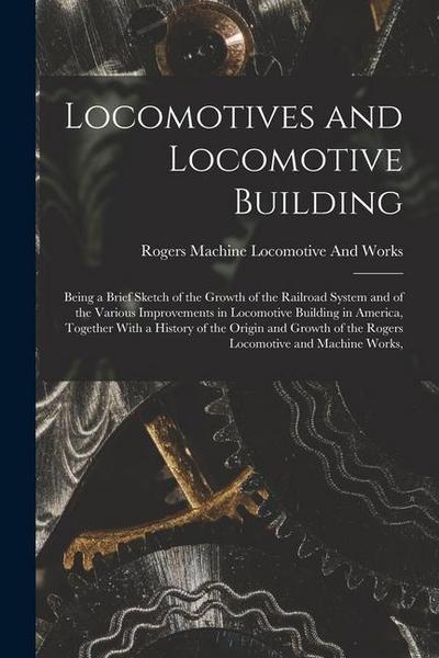Locomotives and Locomotive Building: Being a Brief Sketch of the Growth of the Railroad System and of the Various Improvements in Locomotive Building
