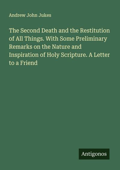 The Second Death and the Restitution of All Things. With Some Preliminary Remarks on the Nature and Inspiration of Holy Scripture. A Letter to a Friend