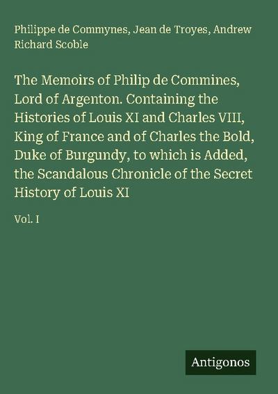 The Memoirs of Philip de Commines, Lord of Argenton. Containing the Histories of Louis XI and Charles VIII, King of France and of Charles the Bold, Duke of Burgundy, to which is Added, the Scandalous Chronicle of the Secret History of Louis XI