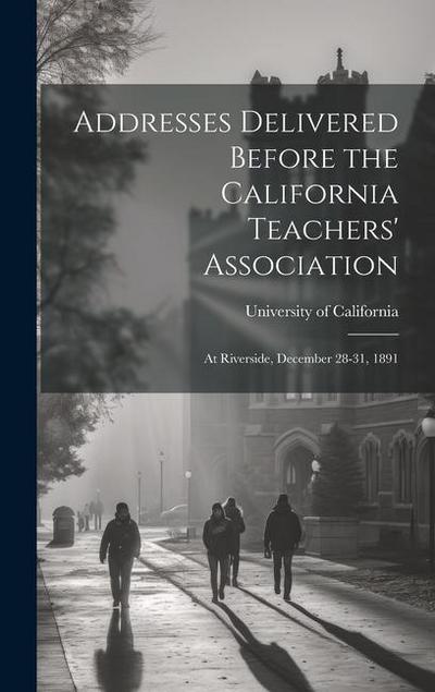 Addresses Delivered Before the California Teachers’ Association: At Riverside, December 28-31, 1891
