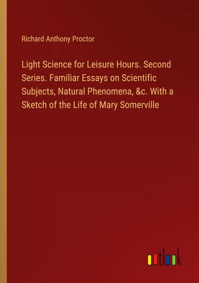 Light Science for Leisure Hours. Second Series. Familiar Essays on Scientific Subjects, Natural Phenomena, &c. With a Sketch of the Life of Mary Somerville
