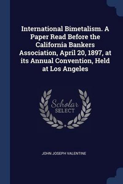 International Bimetalism. A Paper Read Before the California Bankers Association, April 20, 1897, at its Annual Convention, Held at Los Angeles
