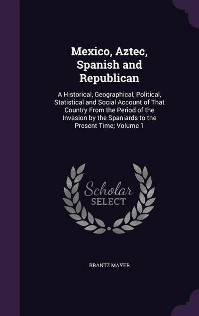 Mexico, Aztec, Spanish and Republican: A Historical, Geographical, Political, Statistical and Social Account of That Country From the Period of the In