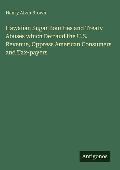 Hawaiian Sugar Bounties and Treaty Abuses which Defraud the U.S. Revenue, Oppress American Consumers and Tax-payers
