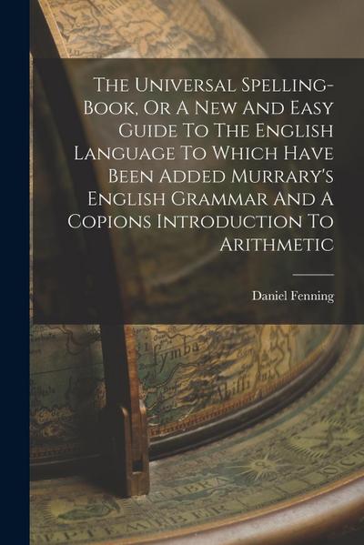 The Universal Spelling-book, Or A New And Easy Guide To The English Language To Which Have Been Added Murrary’s English Grammar And A Copions Introduc