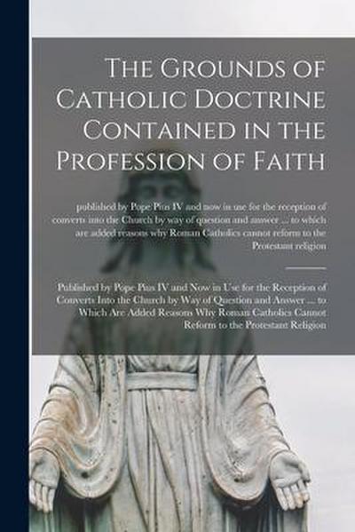 The Grounds of Catholic Doctrine Contained in the Profession of Faith [microform]: Published by Pope Pius IV and Now in Use for the Reception of Conve