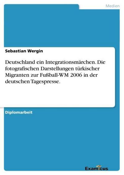Deutschland ein Integrationsmärchen. Die fotografischen Darstellungen türkischer Migranten zur Fußball-WM 2006 in der deutschen Tagespresse. - Sebastian Wergin