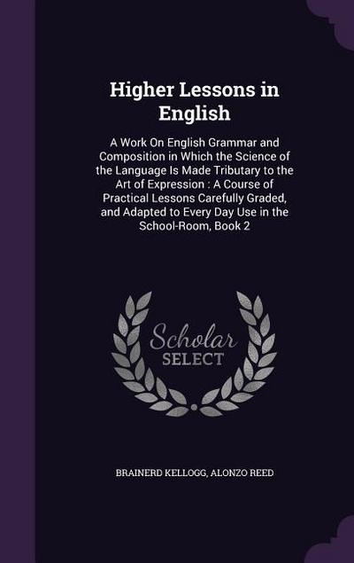 Higher Lessons in English: A Work On English Grammar and Composition in Which the Science of the Language Is Made Tributary to the Art of Express