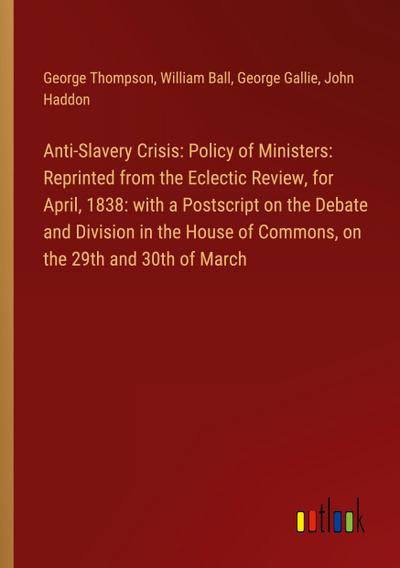 Anti-Slavery Crisis: Policy of Ministers: Reprinted from the Eclectic Review, for April, 1838: with a Postscript on the Debate and Division in the House of Commons, on the 29th and 30th of March