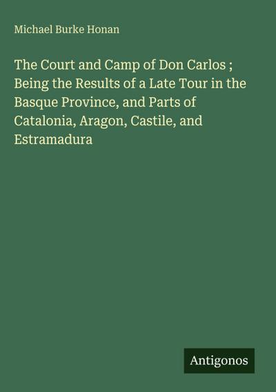 The Court and Camp of Don Carlos ; Being the Results of a Late Tour in the Basque Province, and Parts of Catalonia, Aragon, Castile, and Estramadura