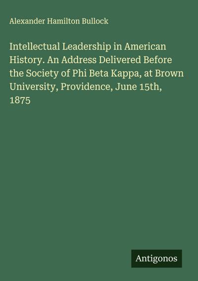 Intellectual Leadership in American History. An Address Delivered Before the Society of Phi Beta Kappa, at Brown University, Providence, June 15th, 1875