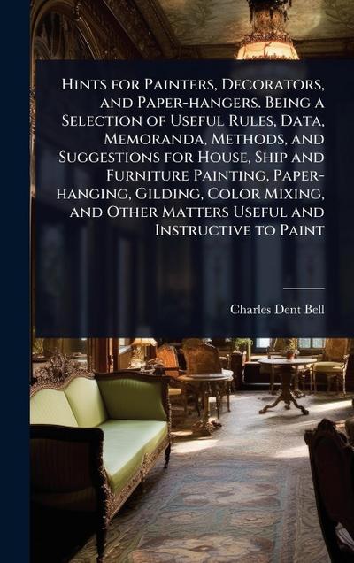 Hints for Painters, Decorators, and Paper-hangers. Being a Selection of Useful Rules, Data, Memoranda, Methods, and Suggestions for House, Ship and Furniture Painting, Paper-hanging, Gilding, Color Mixing, and Other Matters Useful and Instructive to Paint