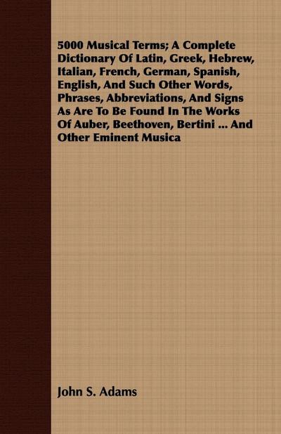 5000 Musical Terms; A Complete Dictionary Of Latin, Greek, Hebrew, Italian, French, German, Spanish, English, And Such Other Words, Phrases, Abbreviations, And Signs As Are To Be Found In The Works Of Auber, Beethoven, Bertini ... And Other Eminent Musica