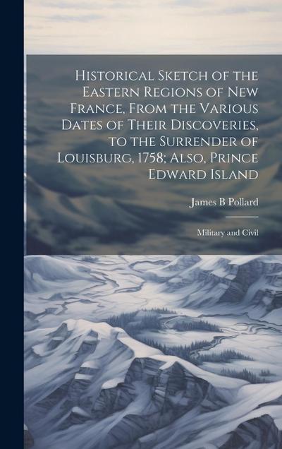 Historical Sketch of the Eastern Regions of New France, From the Various Dates of Their Discoveries, to the Surrender of Louisburg, 1758; Also, Prince