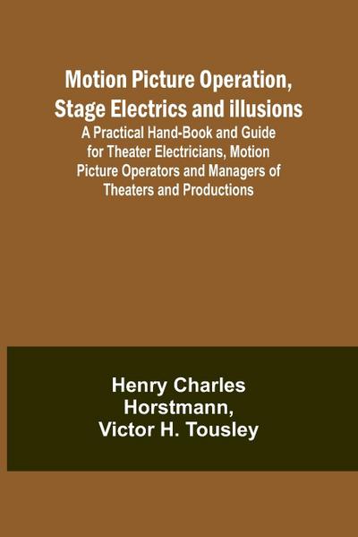 Motion Picture Operation, Stage Electrics and Illusions; A Practical Hand-book and Guide for Theater Electricians, Motion Picture Operators and Managers of Theaters and Productions