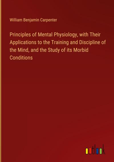 Principles of Mental Physiology, with Their Applications to the Training and Discipline of the Mind, and the Study of its Morbid Conditions
