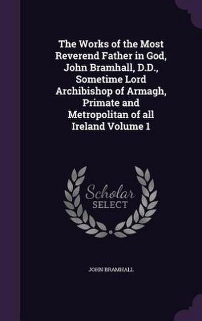The Works of the Most Reverend Father in God, John Bramhall, D.D., Sometime Lord Archibishop of Armagh, Primate and Metropolitan of all Ireland Volume