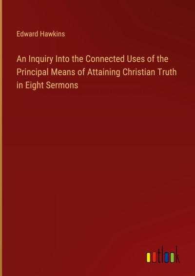 An Inquiry Into the Connected Uses of the Principal Means of Attaining Christian Truth in Eight Sermons