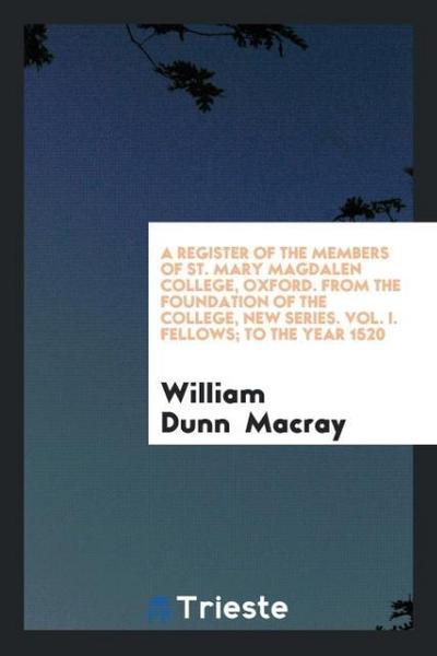 A Register of the Members of St. Mary Magdalen College, Oxford. From the Foundation of the College, New Series. Vol. I. Fellows; to the Year 1520