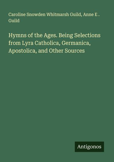 Hymns of the Ages. Being Selections from Lyra Catholica, Germanica, Apostolica, and Other Sources