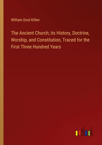 The Ancient Church; its History, Doctrine, Worship, and Constitution, Traced for the First Three Hundred Years