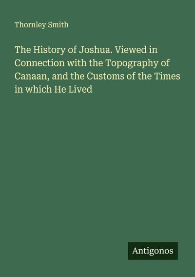 The History of Joshua. Viewed in Connection with the Topography of Canaan, and the Customs of the Times in which He Lived