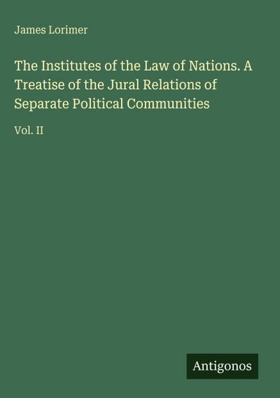 The Institutes of the Law of Nations. A Treatise of the Jural Relations of Separate Political Communities