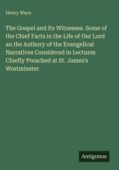 The Gospel and Its Witnesses. Some of the Chief Facts in the Life of Our Lord an the Authory of the Evangelical Narratives Considered in Lectures Chiefly Preached at St. James’s Westminster