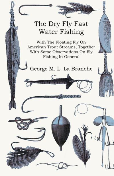 The Dry Fly Fast Water - Fishing with the Floating Fly on American Trout Streams, Together with Some Observations on Fly Fishing in General