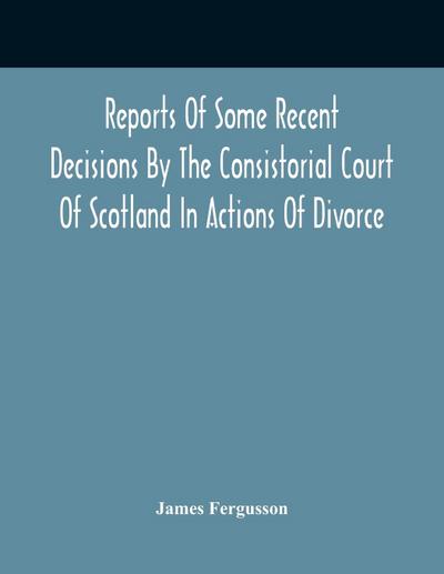 Reports Of Some Recent Decisions By The Consistorial Court Of Scotland In Actions Of Divorce, Concluding For Dissolution Of Marriages Celebrated Under The English Law