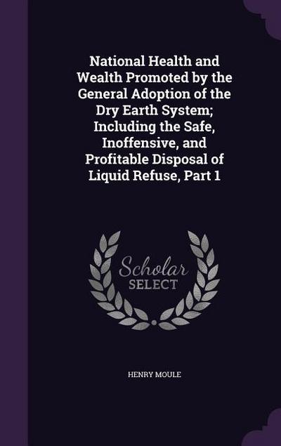 National Health and Wealth Promoted by the General Adoption of the Dry Earth System; Including the Safe, Inoffensive, and Profitable Disposal of Liquid Refuse, Part 1